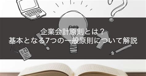 一般原則|企業会計原則とは？ 一般原則や注解などをわかりや。